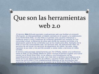 Que son las herramientas
        web 2.0
 El término Web 2.0 está asociado a aplicaciones web que facilitan el compartir
información, la interoperabilidad, el diseño centrado en el usuario y la colaboración
en la World Wide Web. Un sitio Web 2.0 permite a los usuarios interactuar y
colaborar entre sí como creadores de contenido generado por usuarios en una
comunidad virtual, a diferencia de sitios web donde los usuarios se limitan a la
observación pasiva de los contenidos que se ha creado para ellos. Ejemplos de la
Web 2.0 son las comunidades web, los servicios web, las aplicaciones Web, los
servicios de red social, los servicios de alojamiento de videos, las wikis, blogs,
ingrexsar al you tube y nos permite acceder a varias redes y servicios en redes
sociales.
El término está asociado estrechamente con Tim O'Reilly, debido a la conferencia
sobre la Web 2.0 de O'Reilly Media en 2004.2 Aunque el término sugiere una nueva
versión de la World Wide Web, no se refiere a una actualización de las
especificaciones técnicas de la web, sino más bien a cambios acumulativos en la
forma en la que desarrolladores de softwar y usuarios finales utilizan la Web. El
hecho de que la Web 2.0 es cualitativamente diferente de las tecnologías web
anteriores ha sido cuestionado por el creador de la World Wide Web Tim Berners-
Lee, quien calificó al término como "tan sólo una jerga"- precisamente porque tenía
la intención de que la Web incorporase estos valores en el primer lugar.
 