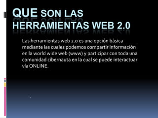 QUE SON LAS
HERRAMIENTAS WEB 2.0
 Las herramientas web 2.0 es una opción básica
 mediante las cuales podemos compartir información
 en la world wide web (www) y participar con toda una
 comunidad cibernauta en la cual se puede interactuar
 vía ONLINE.




    .
 