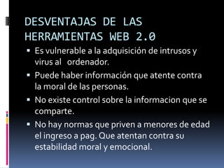 DESVENTAJAS DE LAS
HERRAMIENTAS WEB 2.0
 Es vulnerable a la adquisición de intrusos y
  virus al ordenador.
 Puede haber información que atente contra
  la moral de las personas.
 No existe control sobre la informacion que se
  comparte.
 No hay normas que priven a menores de edad
  el ingreso a pag. Que atentan contra su
  estabilidad moral y emocional.
 