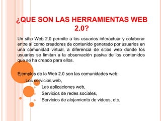 ¿QUE SON LAS HERRAMIENTAS WEB
              2.0?
Un sitio Web 2.0 permite a los usuarios interactuar y colaborar
entre sí como creadores de contenido generado por usuarios en
una comunidad virtual, a diferencia de sitios web donde los
usuarios se limitan a la observación pasiva de los contenidos
que se ha creado para ellos.

Ejemplos de la Web 2.0 son las comunidades web:
  Los servicios web,
          Las aplicaciones web,
          Servicios de redes sociales,
          Servicios de alojamiento de videos, etc.
 