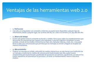 Ventajas de las herramientas web 2.0


   1.- Fácil acceso
  Con sólo un computador con conexión a Internet, se puede tener disponible cualquier tipo de
   información; desde cualquier lugar, las 24 horas del día, los 7 días a la semana y los 365 días del año.

   2.- Ahorro de tiempo
  El mercado global está en constante evolución y cambio. Por lo que, todos los acontecimientos que
   allí ocurren se caracterizan por requerir una respuesta o solución urgente e inmediata. En este
   sentido, a través de los medios interactivos (e-mail, sms, llamadas masivas, chats, etc...) se puede
   llevar a cabo una comunicación que permita que los mensajes se envíen y lleguen al receptor de
   manera instantánea.

   3.- Más económico
  Publicar un mensaje en la Web, utilizando los medios interactivos, es más barato que la difusión de
   un mensaje a través de los medios de comunicación tradicionales; por ello, suelen usarse
   ampliamente para la promoción y publicidad de productos y/o servicios. Igualmente, se reducen los
   costos operativos al automatizar los procesos y al tener un mantenimiento menor al de otros
   medios.
 