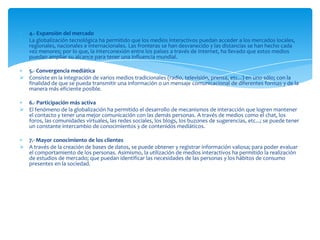 4.- Expansión del mercado
 La globalización tecnológica ha permitido que los medios interactivos puedan acceder a los mercados locales,
  regionales, nacionales e internacionales. Las fronteras se han desvanecido y las distancias se han hecho cada
  vez menores; por lo que, la interconexión entre los países a través de Internet, ha llevado que estos medios
  puedan ampliar su alcance para tener una influencia mundial.

  5.- Convergencia mediática
 Consiste en la integración de varios medios tradicionales (radio, televisión, prensa, etc...) en uno sólo; con la
  finalidad de que se pueda transmitir una información o un mensaje comunicacional de diferentes formas y de la
  manera más eficiente posible.

  6.- Participación más activa
 El fenómeno de la globalización ha permitido el desarrollo de mecanismos de interacción que logren mantener
  el contacto y tener una mejor comunicación con las demás personas. A través de medios como el chat, los
  foros, las comunidades virtuales, las redes sociales, los blogs, los buzones de sugerencias, etc...; se puede tener
  un constante intercambio de conocimientos y de contenidos mediáticos.

  7.- Mayor conocimiento de los clientes
 A través de la creación de bases de datos, se puede obtener y registrar información valiosa; para poder evaluar
  el comportamiento de los personas. Asimismo, la utilización de medios interactivos ha permitido la realización
  de estudios de mercado; que puedan identificar las necesidades de las personas y los hábitos de consumo
  presentes en la sociedad.
 