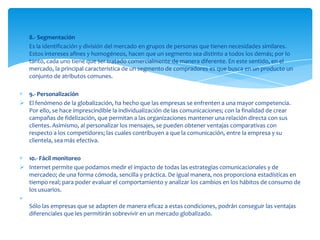 8.- Segmentación
 Es la identificación y división del mercado en grupos de personas que tienen necesidades similares.
  Estos intereses afines y homogéneos, hacen que un segmento sea distinto a todos los demás; por lo
  tanto, cada uno tiene que ser tratado comercialmente de manera diferente. En este sentido, en el
  mercado, la principal característica de un segmento de compradores es que busca en un producto un
  conjunto de atributos comunes.

  9.- Personalización
 El fenómeno de la globalización, ha hecho que las empresas se enfrenten a una mayor competencia.
  Por ello, se hace imprescindible la individualización de las comunicaciones; con la finalidad de crear
  campañas de fidelización, que permitan a las organizaciones mantener una relación directa con sus
  clientes. Asimismo, al personalizar los mensajes, se pueden obtener ventajas comparativas con
  respecto a los competidores; las cuales contribuyen a que la comunicación, entre la empresa y su
  clientela, sea más efectiva.

  10.- Fácil monitoreo
 Internet permite que podamos medir el impacto de todas las estrategias comunicacionales y de
  mercadeo; de una forma cómoda, sencilla y práctica. De igual manera, nos proporciona estadísticas en
  tiempo real; para poder evaluar el comportamiento y analizar los cambios en los hábitos de consumo de
  los usuarios.

   Sólo las empresas que se adapten de manera eficaz a estas condiciones, podrán conseguir las ventajas
   diferenciales que les permitirán sobrevivir en un mercado globalizado.
 