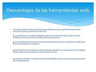 Desventajas de las herramientas web


  1. No hay contacto físico entre alumnos profesores, que es pertinente para tener
  claras las dudas que presente el alumno.

  2. La enseñanza es no personalizada, ya que el uso de este medio es por tiempo
  limitado y esto no permite a tender alumno por alumno.

  3. El es totalmente autónomo ya que el podrá decidir que ver y que hacer cuando este
  frente al el equipo de computo.


  4. Se le tiende dar un mal uso a esta estrategia educativa, ya se puede entrar a páginas
  inadecuadas a la educación por parte de los usuarios.


  5. Otras desventajas a resaltar son las enfermedades que el uso de esta puede generar
  por malas posturas.
 