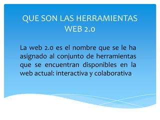 QUE SON LAS HERRAMIENTAS
         WEB 2.0

La web 2.0 es el nombre que se le ha
asignado al conjunto de herramientas
que se encuentran disponibles en la
web actual: interactiva y colaborativa.
 