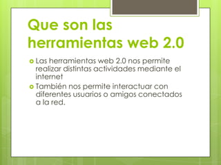 Que son las
herramientas web 2.0
Las herramientas web 2.0 nos permite
realizar distintas actividades mediante el
internet
También nos permite interactuar con
diferentes usuarios o amigos conectados
a la red.
