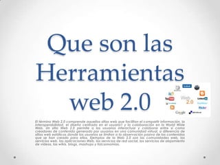 Que son las
Herramientas
  web 2.0
El término Web 2.0 comprende aquellos sitios web que facilitan el compartir información, la
interoperabilidad, el diseño centrado en el usuario1 y la colaboración en la World Wide
Web. Un sitio Web 2.0 permite a los usuarios interactuar y colaborar entre sí como
creadores de contenido generado por usuarios en una comunidad virtual, a diferencia de
sitios web estáticos donde los usuarios se limitan a la observación pasiva de los contenidos
que se han creado para ellos. Ejemplos de la Web 2.0 son las comunidades web, los
servicios web, las aplicaciones Web, los servicios de red social, los servicios de alojamiento
de videos, las wikis, blogs, mashups y folcsonomías.
 