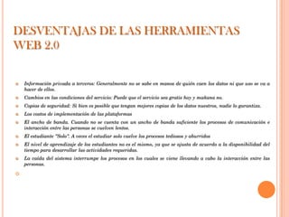 DESVENTAJAS DE LAS HERRAMIENTAS
WEB 2.0


   Información privada a terceros: Generalmente no se sabe en manos de quién caen los datos ni que uso se va a
    hacer de ellos.
   Cambios en las condiciones del servicio: Puede que el servicio sea gratis hoy y mañana no.
   Copias de seguridad: Si bien es posible que tengan mejores copias de los datos nuestros, nadie lo garantiza.
   Los costos de implementación de las plataformas
   El ancho de banda. Cuando no se cuenta con un ancho de banda suficiente los procesos de comunicación e
    interacción entre las personas se vuelven lentos.
   El estudiante "Solo". A veces el estudiar solo vuelve los procesos tediosos y aburridos
   El nivel de aprendizaje de los estudiantes no es el mismo, ya que se ajusta de acuerdo a la disponibilidad del
    tiempo para desarrollar las actividades requeridas.
   La caída del sistema interrumpe los procesos en los cuales se viene llevando a cabo la interacción entre las
    personas.


 