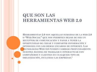 QUE SON LAS
HERRAMIENTAS WEB 2.0


HERRAMIENTAS 2.0 SON AQUELLAS SURGIDAS DE LA WEB 2.0
O “WEB SOCIAL” QUE NOS PERMITEN DEJAR DE SER UN
RECEPTOR DE COMUNICACIÓN Y PASAR A TENER LA
OPORTUNIDAD DE CREAR Y COMPARTIR INFORMACIÓN Y
OPINIONES CON LOS DEMÁS USUARIOS DE INTERNET. LAS
TECNOLOGÍAS WEB 2.0 PUEDEN CAMBIAR PROFUNDAMENTE
NUESTRA MANERA DE TRABAJAR E INTERACTUAR CON
COMPAÑEROS Y CLIENTES EN CUALQUIER TIPO DE
ORGANIZACIÓN, INCLUIDAS LAS EMPRESAS."
 