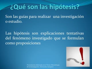 Son las guías para realizar una investigación
o estudio.
Las hipótesis son explicaciones tentativas
del fenómeno investigado que se formulan
como proposiciones
Presentación elaborada con el Texto: Metodología
de la Investigación. Hernandez Sampieri
 