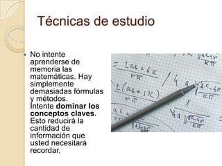 Técnicas de estudio

   No intente
    aprenderse de
    memoria las
    matemáticas. Hay
    simplemente
    demasiadas fórmulas
    y métodos.
    Intente dominar los
    conceptos claves.
    Esto reducirá la
    cantidad de
    información que
    usted necesitará
    recordar.
 