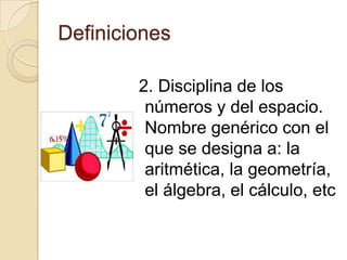 Definiciones

        2. Disciplina de los
         números y del espacio.
         Nombre genérico con el
         que se designa a: la
         aritmética, la geometría,
         el álgebra, el cálculo, etc
 