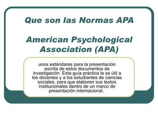 Que son las Normas APA American Psychological Association (APA) unos estándares para la presentación escrita de estos documentos de investigación. Esta guía práctica le es útil a los docentes y a los estudiantes de ciencias sociales, para que elaboren sus textos institucionales dentro de un marco de presentación internacional.  