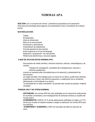 NORMAS APA

QUE SON: son un conjunto de normas y directrices propuestas por la asociación
americana de psicología para asegurar una presentación clara y consistente de material
escrito.

SUS REGLAS SON:

       Tablas
       Encabezados
       Citas de referencias
       Ética en la comunicación
       Puntuación y abreviaturas
       Presentación de estadísticas
       Formato general de documentos
       Evitar prejuicios en el uso de lenguaje
       Redacción y preparación de manuscritos
       Referencias electrónicas y recursos legales

A QUE SE APLICAN ESTAS NORMAS APA:

       Documentos de índole científico: artículos empíricos, teóricos, metodológicos y de
       revisión.
               Trabajos de investigación, resultados de investigaciones, avances e
               informes académicos.
       cuando se necesita evitar inconsistencias en la redacción y presentación de
       documentos.
       sin reglas de estilo, tres trabajos para un mismo fin (un libro), puede tener distintas
       presentaciones y hacer más difícil la evaluación o cualificación de su contenido,
       (distrayendo o confundiendo a su lector).
       “la necesidad de un estilo consistente se percibe mas cuando se prepara material
       complejo”.

PORQUE APA Y NO OTRAS NORMAS:

       (ESTANDAR): las normas APA han sido adoptadas por la mayoría de instituciones
       en el ámbito universitario y de investigaciones de ciencias humanas y sociales del
       mundo entero.
       (CUBRIMIENTO): CASI EL 75 % de las aplicaciones arbitradas en ingles y el 71%
       de las que circulan en español aceptan y exigen la aplicación de normas APA para
       sus artículos.
        (COMPENDIO Y ALBEDRIO): el 90% de manuales de estilo es resumen de
       otros.
 