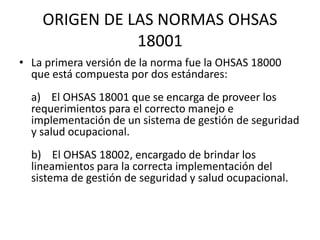 ORIGEN DE LAS NORMAS OHSAS
18001
• La primera versión de la norma fue la OHSAS 18000
que está compuesta por dos estándares...