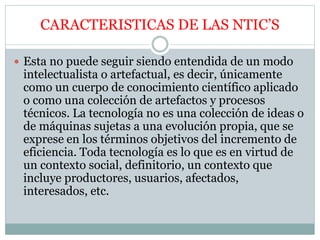 CARACTERISTICAS DE LAS NTIC’S
 Esta no puede seguir siendo entendida de un modo
intelectualista o artefactual, es decir, únicamente
como un cuerpo de conocimiento científico aplicado
o como una colección de artefactos y procesos
técnicos. La tecnología no es una colección de ideas o
de máquinas sujetas a una evolución propia, que se
exprese en los términos objetivos del incremento de
eficiencia. Toda tecnología es lo que es en virtud de
un contexto social, definitorio, un contexto que
incluye productores, usuarios, afectados,
interesados, etc.
 