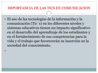 IMPORTANCIA DE LAS TICS EN COMUNICACION
 El uso de las tecnologías de la información y la
comunicación (Tic´s) en los diferentes niveles y
sistemas educativos tienen un impacto significativo
en el desarrollo del aprendizaje de los estudiantes y
en el fortalecimiento de sus competencias para la
vida y el trabajo que favorecerán su inserción en la
sociedad del conocimiento.

 