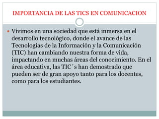 IMPORTANCIA DE LAS TICS EN COMUNICACION
 Vivimos en una sociedad que está inmersa en el
desarrollo tecnológico, donde el avance de las
Tecnologías de la Información y la Comunicación
(TIC) han cambiando nuestra forma de vida,
impactando en muchas áreas del conocimiento. En el
área educativa, las TIC´s han demostrado que
pueden ser de gran apoyo tanto para los docentes,
como para los estudiantes.
 