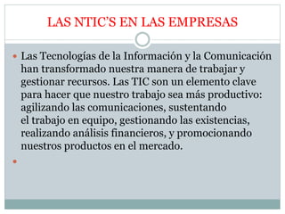 LAS NTIC’S EN LAS EMPRESAS
 Las Tecnologías de la Información y la Comunicación
han transformado nuestra manera de trabajar y
gestionar recursos. Las TIC son un elemento clave
para hacer que nuestro trabajo sea más productivo:
agilizando las comunicaciones, sustentando
el trabajo en equipo, gestionando las existencias,
realizando análisis financieros, y promocionando
nuestros productos en el mercado.

 