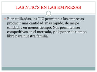 LAS NTIC’S EN LAS EMPRESAS
 Bien utilizadas, las TIC permiten a las empresas
producir más cantidad, más rápido, de mejor
calidad, y en menos tiempo. Nos permiten ser
competitivos en el mercado, y disponer de tiempo
libre para nuestra familia.
 