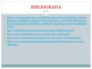 BIBLIOGRAFIA
 https://www.google.com.co/search?q=que+son+las+ntics&es_sm=93
&source=lnms&tbm=isch&sa=X&ved=0CAcQ_AUoAWoVChMI15ba0
KG2yAIVzrgeCh01eAGt&biw=1280&bih=933#imgrc=HcwJU4xkBiqf0
M%3A
 http://carlitahf23.blogspot.com.co/p/ntics-definicion.html
 http://www.slideshare.net/jai_pao/las-ntics-53669438
 http://www.serviciostic.com/las-tic/las-tic-en-las-empresas.html
 http://www.academica.mx/blogs/importancia-del-uso-las-tic-en-la-
educacion
 
