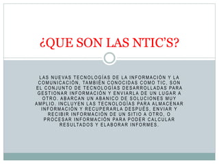 L A S N U E VA S T E C N O L O G Í A S D E L A I N F O R M A C I Ó N Y L A
C O M U N I C A C I Ó N , TA M B I É N C O N O C I D A S C O M O T I C , S O N
E L C O N J U N TO D E T E C N O L O G Í A S D E S A R R O L L A D A S PA R A
G E S T I O N A R I N F O R M A C I Ó N Y E N V I A R L A D E U N L U G A R A
O T R O . A B A R C A N U N A B A N I C O D E S O L U C I O N E S M U Y
A M P L I O . I N C L U Y E N L A S T E C N O L O G Í A S PA R A A L M A C E N A R
I N F O R M A C I Ó N Y R E C U P E R A R L A D E S P U É S , E N V I A R Y
R E C I B I R I N F O R M A C I Ó N D E U N S I T I O A O T R O , O
P R O C E S A R I N F O R M A C I Ó N PA R A P O D E R C A L C U L A R
R E S U LTA D O S Y E L A B O R A R I N F O R M E S .
¿QUE SON LAS NTIC’S?
 
