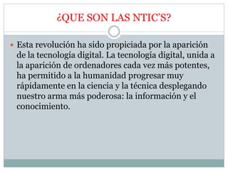 ¿QUE SON LAS NTIC’S?
 Esta revolución ha sido propiciada por la aparición
de la tecnología digital. La tecnología digital, unida a
la aparición de ordenadores cada vez más potentes,
ha permitido a la humanidad progresar muy
rápidamente en la ciencia y la técnica desplegando
nuestro arma más poderosa: la información y el
conocimiento.
 