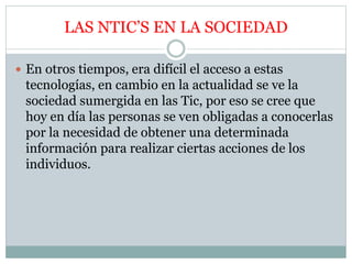 LAS NTIC’S EN LA SOCIEDAD
 En otros tiempos, era difícil el acceso a estas
tecnologías, en cambio en la actualidad se ve la
sociedad sumergida en las Tic, por eso se cree que
hoy en día las personas se ven obligadas a conocerlas
por la necesidad de obtener una determinada
información para realizar ciertas acciones de los
individuos.
 