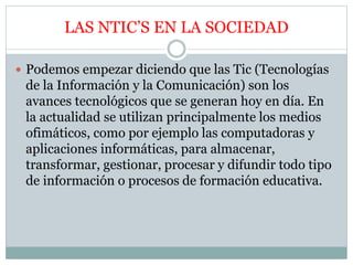 LAS NTIC’S EN LA SOCIEDAD
 Podemos empezar diciendo que las Tic (Tecnologías
de la Información y la Comunicación) son los
avances tecnológicos que se generan hoy en día. En
la actualidad se utilizan principalmente los medios
ofimáticos, como por ejemplo las computadoras y
aplicaciones informáticas, para almacenar,
transformar, gestionar, procesar y difundir todo tipo
de información o procesos de formación educativa.
 