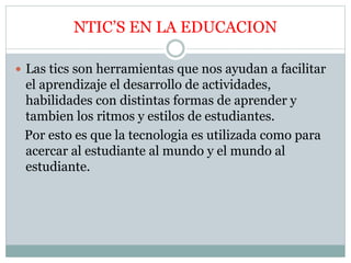 NTIC’S EN LA EDUCACION
 Las tics son herramientas que nos ayudan a facilitar
el aprendizaje el desarrollo de actividades,
habilidades con distintas formas de aprender y
tambien los ritmos y estilos de estudiantes.
Por esto es que la tecnologia es utilizada como para
acercar al estudiante al mundo y el mundo al
estudiante.
 