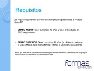 Requisitos
Los requisitos generales que hay que cumplir para presentarse a Pruebas
Libres FP:


   GRADO MEDIO: Tener cumplidos 18 años y tener el Graduado en
    ESO o equivalente.



   GRADO SUPERIOR: Tener cumplidos 20 años (o 19 si está realizado
    el Grado Medio de la misma familia) y tener el Bachiller o equivalente.


 Habrá que consultar las convocatorias concretas ya que cada Comunidad Autónoma puede exigir algún
 requisito específico: residencia, convocatorias anuales…
 