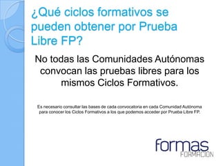 ¿Qué ciclos formativos se
pueden obtener por Prueba
Libre FP?
No todas las Comunidades Autónomas
 convocan las pruebas libres para los
     mismos Ciclos Formativos.

 Es necesario consultar las bases de cada convocatoria en cada Comunidad Autónoma
  para conocer los Ciclos Formativos a los que podemos acceder por Prueba Libre FP.
 