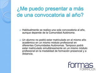 ¿Me puedo presentar a más
de una convocatoria al año?

   Habitualmente se realiza una sola convocatoria al año,
    aunque depende de la Comunidad Autónoma.

   Un alumno no podrá estar matriculado en el mismo año
    académico en un mismo módulo profesional en
    diferentes Comunidades Autónomas. Tampoco podrá
    estar matriculado simultáneamente en un mismo módulo
    profesional en la modalidad de formación presencial y a
    distancia.
 