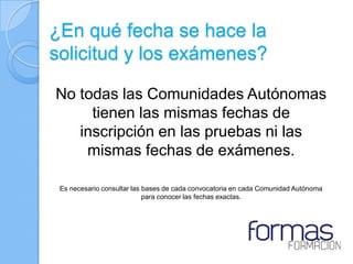 ¿En qué fecha se hace la
solicitud y los exámenes?

No todas las Comunidades Autónomas
     tienen las mismas fechas de
   inscripción en las pruebas ni las
    mismas fechas de exámenes.

 Es necesario consultar las bases de cada convocatoria en cada Comunidad Autónoma
                            para conocer las fechas exactas.
 