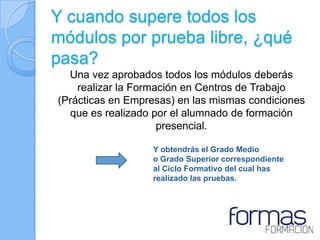 Y cuando supere todos los
módulos por prueba libre, ¿qué
pasa?
  Una vez aprobados todos los módulos deberás
    realizar la Formación en Centros de Trabajo
(Prácticas en Empresas) en las mismas condiciones
  que es realizado por el alumnado de formación
                     presencial.

                  Y obtendrás el Grado Medio
                  o Grado Superior correspondiente
                  al Ciclo Formativo del cual has
                  realizado las pruebas.
 