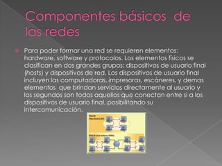    Para poder formar una red se requieren elementos:
    hardware, software y protocolos. Los elementos físicos se
    clasifican en dos grandes grupos: dispositivos de usuario final
    (hosts) y dispositivos de red. Los dispositivos de usuario final
    incluyen las computadoras, impresoras, escáneres, y demas
    elementos que brindan servicios directamente al usuario y
    los segundos son todos aquellos que conectan entre si a los
    dispositivos de usuario final, posibilitando su
    intercomunicación.
 