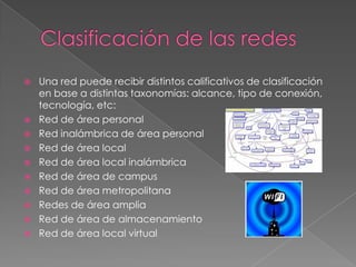    Una red puede recibir distintos calificativos de clasificación
    en base a distintas taxonomías: alcance, tipo de conexión,
    tecnología, etc:
   Red de área personal
   Red inalámbrica de área personal
   Red de área local
   Red de área local inalámbrica
   Red de área de campus
   Red de área metropolitana
   Redes de área amplia
   Red de área de almacenamiento
   Red de área local virtual
 