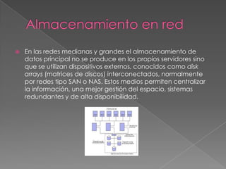    En las redes medianas y grandes el almacenamiento de
    datos principal no se produce en los propios servidores sino
    que se utilizan dispositivos externos, conocidos como disk
    arrays (matrices de discos) interconectados, normalmente
    por redes tipo SAN o NAS. Estos medios permiten centralizar
    la información, una mejor gestión del espacio, sistemas
    redundantes y de alta disponibilidad.
 