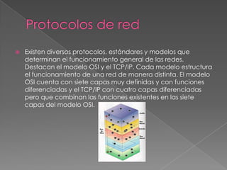    Existen diversos protocolos, estándares y modelos que
    determinan el funcionamiento general de las redes.
    Destacan el modelo OSI y el TCP/IP. Cada modelo estructura
    el funcionamiento de una red de manera distinta. El modelo
    OSI cuenta con siete capas muy definidas y con funciones
    diferenciadas y el TCP/IP con cuatro capas diferenciadas
    pero que combinan las funciones existentes en las siete
    capas del modelo OSI.
 