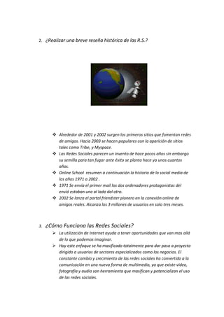 2. ¿Realizar una breve reseña histórica de las R.S.?




        Alrededor de 2001 y 2002 surgen los primeros sitios que fomentan redes
         de amigos. Hacia 2003 se hacen populares con la aparición de sitios
         tales como Tribe, y Myspace.
        Las Redes Sociales parecen un invento de hace pocos años sin embargo
         su semilla para tan fugar ante éxito se planto hace ya unos cuantos
         años.
        Online School resumen a continuación la historia de lo social media de
         los años 1971 a 2002 .
        1971 Se envía el primer mail los dos ordenadores protagonistas del
         envió estaban uno al lado del otro.
        2002 Se lanza el portal friendster pionero en la conexión online de
         amigos reales. Alcanza los 3 millones de usuarios en solo tres meses.



3.   ¿Cómo Funciona las Redes Sociales?
        La utilización de Internet ayuda a tener oportunidades que van mas allá
         de lo que podemos imaginar.
        Hoy este enfoque se ha masificado totalmente para dar paso a proyecto
         dirigido a usuarios de sectores especializados como los negocios. El
         constante cambio y crecimiento de las redes sociales ha convertido a la
         comunicación en una nueva forma de multimedia, ya que existe video,
         fotografía y audio son herramienta que masifican y potencializan el uso
         de las redes sociales.
 