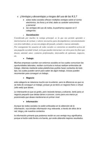 4.   ¿Ventajas y desventajas y riesgos del uso de las R.S.?
              estas redes sociales ofrecen múltiples ventajas sobre el correo
              electrónico, los foros y el chat, dado su carácter asincrónico
              y personal.
              las ventajas del uso de redes, la podríamos separar en 4
              categorías:

             Socialización:
Considerada por muchos la ventaja principal, es la que nos permite aprender e
interiorizarnos de normas y valores necesarios para desempeñarnos convenientemente
con otros individuos, ya sea con amigos del pasado, actuales o nuevas amistades.
Por consiguiente los usuarios de redes sociales se convierten en miembros activos de
una pequeña sociedad virtual, en la que pueden interactuar con otros para los fines que
deseen, amistad, amor, contactos profesionales, intercambio de opiniones, negocios,
etc.
               Trabajo:

Muchas empresas cuentan con entornos sociales en los cuales comunican las
oportunidades laborales, reciben currículos e incluso realizan entrevistas de
trabajo. Además mediante estas plataformas podrás hacer contactos de todo
tipo, los cuales pueden servir para saber de algún trabajo, incluso pueden
recomendar para conseguir un trabajo.

              Negocio:

esta categoría se relaciona mucho con la anterior, pero la diferencia es que no
se trata de conseguir un trabajo, porque ya se tiene un negocio físico o virtual
(sitio web) que desea .

Lo interesante es que es gratis, pero necesita tiempo y esfuerzo, tanto para un
negocio pequeño que desea darse a conocer, como para una marca ya
posicionada que desea mantenerse en primer nivel.

              Información:

Aunque las redes sociales no están enfocadas en la obtención de la
información, nos brindan información muy relevante, a través de sitios de la
red, blogs y de nuestros contactos.

la información primaria que podamos recibir es una ventaja muy significativa,
porque el lector está frente a la fuente, por ende obtendrá mejores resultados.
 