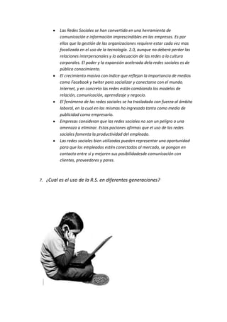 Las Redes Sociales se han convertido en una herramienta de
         comunicación e información imprescindibles en las empresas. Es por
         ellos que la gestión de las organizaciones requiere estar cada vez mas
         focalizada en el uso de la tecnología. 2.0, aunque no deberá perder las
         relaciones interpersonales y la adecuación de las redes a la cultura
         corporales. El poder y la expansión acelerada dela redes sociales es de
         público conocimiento.
         El crecimiento masivo con índice que reflejan la importancia de medios
         como Facebook y twiter para socializar y conectarse con el mundo.
         Internet, y en concreto las redes están cambiando los modelos de
         relación, comunicación, aprendizaje y negocio.
         El fenómeno de las redes sociales se ha trasladado con fuerza al ámbito
         laboral, en la cual en las mismas ha ingresado tanto como medio de
         publicidad como empresario.
         Empresas consideran que las redes sociales no son un peligro o una
         amenaza a eliminar. Estas pociones afirmas que el uso de las redes
         sociales fomenta la productividad del empleado.
         Las redes sociales bien utilizadas pueden representar una oportunidad
         para que los empleados estén conectados al mercado, se pongan en
         contacto entre si y mejoren sus posibilidadesde comunicación con
         clientes, proveedores y pares.



7. ¿Cual es el uso de la R.S. en diferentes generaciones?
 