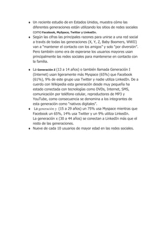 Un reciente estudio de en Estados Unidos, muestra cómo las
diferentes generaciones están utilizando los sitios de redes sociales
como Facebook, MySpace, Twitter y LinkedIn.
Según las cifras las principales razones para unirse a una red social
a través de todas las generaciones (X, Y, Z, Baby Boomers, WWII)
van a “mantener el contacto con los amigos” y solo “por diversión”.
Pero también como era de esperarse los usuarios mayores usan
principalmente las redes sociales para mantenerse en contacto con
la familia.

La Generación Z (13 a 14 años) o también llamada Generación I
(Internet) usan ligeramente más Myspace (65%) que Facebook
(61%), 9% de este grupo usa Twitter y nadie utiliza LinkedIn. De a
cuerdo con Wikipedia esta generación desde muy pequeña ha
estado conectada con tecnologías como DVDs, Internet, SMS,
comunicación por teléfono celular, reproductores de MP3 y
YouTube, como consecuencia se denomina a los integrantes de
esta generación como “nativos digitales”.
 La generación y (15 a 29 años) un 75% usa Myspace mientras que
Facebook un 65%, 14% usa Twitter y un 9% utiliza LinkedIn.
La generación x (30 a 44 años) se conectan a LinkedIn más que el
resto de las generaciones.
Nueve de cada 10 usuarios de mayor edad en las redes sociales.
 