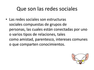 Que son las redes sociales
• Las redes sociales son estructuras
  sociales compuestas de grupos de
  personas, las cuales están conectadas por uno
  o varios tipos de relaciones, tales
  como amistad, parentesco, intereses comunes
  o que comparten conocimientos.
 