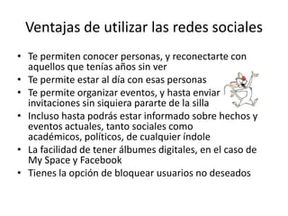 Ventajas de utilizar las redes sociales
• Te permiten conocer personas, y reconectarte con
  aquellos que tenías años sin ver
• Te permite estar al día con esas personas
• Te permite organizar eventos, y hasta enviar
  invitaciones sin siquiera pararte de la silla
• Incluso hasta podrás estar informado sobre hechos y
  eventos actuales, tanto sociales como
  académicos, políticos, de cualquier índole
• La facilidad de tener álbumes digitales, en el caso de
  My Space y Facebook
• Tienes la opción de bloquear usuarios no deseados
 