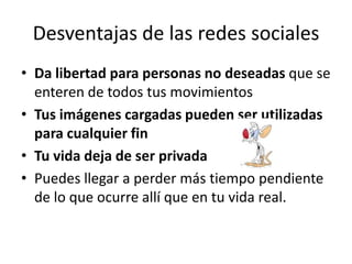 Desventajas de las redes sociales
• Da libertad para personas no deseadas que se
  enteren de todos tus movimientos
• Tus imágenes cargadas pueden ser utilizadas
  para cualquier fin
• Tu vida deja de ser privada
• Puedes llegar a perder más tiempo pendiente
  de lo que ocurre allí que en tu vida real.
 