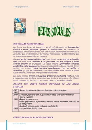 Trabajo practico n 3                                      29 de mayo de 2012




Que son las redes sociales
Las Redes son formas de interacción social, definida como un intercambio
dinámico entre personas, grupos e instituciones en contextos de
complejidad. Un sistema abierto y en construcción permanente que involucra a
conjuntos que se identifican en las mismas necesidades y problemáticas y que
se organizan para potenciar sus recursos.
Una red social o comunidad virtual, en Internet, es un tipo de aplicación
web que sirve para conectar a las personas con sus amigos y hacer
nuevos amigos en el proceso. Las redes sociales aprovechan vínculos
existentes entre personas para hacerse interesantes. Así por ejemplo tienen
sentido que existan redes sociales relacionadas con un hobby o
actividad, ya que los aficionados a un determinado tema tienden a querer
hablar sobre su hobby con otras personas interesadas.
Las redes sociales crecen con rapidez gracias al marketing viral (yo invito
a mis amigos, que invitan a sus amigos, que invitan a sus amigos….) y ofrecen
medio de contacto directo con los interesados en un tema determinado.
Realice una breve reseña histórica de las redes
sociales
2001 Surgen los primeros sitios que fomentan redes de amigos
2002
2003 Se hacen populares con la aparición de sitios tales como friendster
     Tribe y Myspace.
2004 Google lanza en enero.
     Orkut apoyando un experimento que uno de sus empleados realizaba en
     su tiempo libre.
     Facebook una red social enfocada a estudiante
2005 Ingreso Yahoo 360º y otras



Cómo funcionan las redes sociales.

Lourdes Martínez                                                     Página 1
 