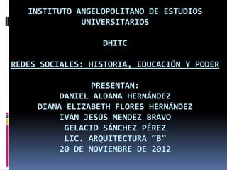INSTITUTO ANGELOPOLITANO DE ESTUDIOS
              UNIVERSITARIOS

                   DHITC

REDES SOCIALES: HISTORIA, EDUCACIÓN Y PODER

                 PRESENTAN:
          DANIEL ALDANA HERNÁNDEZ
     DIANA ELIZABETH FLORES HERNÁNDEZ
          IVÁN JESÚS MENDEZ BRAVO
           GELACIO SÁNCHEZ PÉREZ
           LIC. ARQUITECTURA “B”
          20 DE NOVIEMBRE DE 2012
 