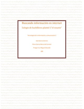 q w e r t y u i o p a s d f g h jk l z xc v bn mq w er t y u i o p a s d f g h jk l z xc v bn mq w er t y u i o p a s d f g
h jk l z xc vbn m q we r t yu i o p a s d fg h j k l z xc vbn m qw er t yu i o p a s d fg h jk l z xc vbn mq we
r t yu i o p a s d fg h jk l z xc vbn mq wer t yu i o p a s d fg h jkl z xc v bn m qw er t y u i o p a s d fg h jk l
z xc vbn mq wer t yu i o p a s d fg h j kl z x c v bn m qw er t yu i o p a s d fg h j kl z x c v b n m qw er t yu
i o p a s d fg h j kl z xc vbn m q wer t yu i o p a s d fg h jk l z xc v bn m qw er t yu i o p a s d fg h j kl z xc v
bn mq we r t yu i o p a s d fg h j kl z xc vbn mq we r t yu i o p a s d fg h j kl z xc vbn mq we r t yu i o p a
s d fg h jk l z xc vbn m qw er t yu i o p a s d fg h jk l z xc vbn m qw er t yu i o p a s d fg h jk l z xc vbn m
r t yu i o p a s d fg h jk l z xc vbn mq wer t yu i o p a s d fg h jkl z x c v bn m qw er t y u i o p a s d fg h jk l
z xc vbn mq wer t yu i o p a s d fg h j kl z x c v bn m qw er t yu i ointernet kl z x c v bn m qw er t yu
                                  Buscando información en p a s d fg h j
i o p a s d fg h j kl z xc vbn m q wer t yu i o p a s d fg h jk l z xc v bn m qw er t yu i o p a s d fg h j kl z xc v
                                  Colegio de bachilleres plantel 1”el rosario”
bn mq we r t yu i o p a s d fg h j kl z xc vbn mq we r t yu i o p a s d fg h j kl z xc vbn mq we r t yu i o p a
s d fg h jk l z xc vbn m qw er t yu i o p a s d fg h j k l z xc vbn m qw er t yu i o p a s d fg h jk l z xc vbn m
r t yu i o p a s d fg h jk l z xc vbn mq wer t yu i o p a s d fg h jkl z xc v bn m qw er t y u i o p a s d fg h jk l
z xc vbn mq wer t yu i o p a s d fg h j kl z xdev bn m qw er t yu i o p a 2 d fg h j kl z x c v bn m qw er t yu
                                           Tecnología c la información y comunicación s
i o p a s d fg h j kl z xc vbn m q wer t yu i o p a s d fg h jk l z xc v bn m qw er t yu i o p a s d fg h j kl z xc v
bn mq we r t yu i o p a s d fg h j kl z xc vbn mq we r tZamora p a s d fg h j kl z xc vbn mq we r t yu i o p a
                                                       Saúl Garcia yu i o
s d fg h jk l z xc vbn m qw er t yu i o p aPérez García María del Carmen er t yu i o p a s d fg h jk l z xc vbn m
                                                  s d fg h jk l z xc vbn m qw
r t yu i o p a s d fg h jk l z xc vbn mq wer t yu i o p a s d fg h jkl z xc v bn m qw er t y u i o p a s d fg h jk l
z xc vbn mq wer t yu i o p a s d fg h j kl zPriegobn m qw er t yu i o p a s d fg h j kl z x c v bn m qw er t yu
                                                    x c v Cruz Miguel Eduardo
i o p a s d fg h j kl z xc vbn m q wer t yu i o p a s d fg h jk l z xc v bn m qw er t yu i o p a s d fg h j kl z xc v
                                                                280
bn mq we r t yu i o p a s d fg h j kl z xc vbn mq we r t yu i o p a s d fg h j kl z xc vbn mq we r t yu i o p a
s d fg h jk l z xc vbn m qw er t yu i o p a s d fg h jk l z xc vbn m qw er t yu i o p a s d fg h jk l z xc vbn m
r t yu i o p a s d fg h jk l z xc vbn mq wer t yu i o p a s d fg h jkl z xc v bn m qw er t y u i o p a s d f g h jk l
z xc vbn mq wer t yu i o p a s d fg h j kl z x c v bn m qw er t yu i o p a s d fg h j kl z x c v bn m qw er t yu
i o p a s d fg h j kl z xc vbn m q wer t yu i o p a s d fg h jk l z xc v bn m qw er t yu i o p a s d fg h j kl z xc v
bn mq we r t yu i o p a s d fg h j kl z xc vbn mq we r t yu i o p a s d fg h j kl z xc vbn mq we r t yu i o p a
s d fg h jk l z xc vbn m qw er t yu i o p a s d fg h jk l z xc vbn m qw er t yu i o p a s d fg h jk l z xc vbn m
r t yu i o p a s d fg h jk l z xc vbn mq wer t yu i o p a s d fg h jkl z xc v bn m qw er t y u i o p a s d fg h jk l
z xc vbn mq wer t yu i o p a s d fg h j kl z x c v bn m qw er t yu i o p a s d fg h j kl z x c v bn m qw er t yu
i o p a s d fg h j kl z xc vbn m q wer t yu i o p a s d fg h jk l z xc v bn m qw er t yu i o p a s d fg h j kl z xc v
bn mq we r t yu i o p a s d fg h j kl z xc vbn mq we r t yu i o p a s d fg h j kl z xc vbn mq we r t yu i o p a
s d fg h jk l z xc vbn m qw er t yu i o p a s d fg h jk l z xc vbn m qw er t yu i o p a s d fg h jk l z xc vbn m
r t yu i o p a s d fg h jk l z xc vbn mq wer t yu i o p a s d fg h jkl z xc v bn m qw er t y u i o p a s d fg h jk l
z xc vbn mq wer t yu i o p a s d fg h j kl z x c v bn m qw er t yu i o p a s d fg h j kl z x c v bn m qw er t yu
i o p a s d fg h j kl z xc vbn m q wer t yu i o p a s d fg h jk l z xc v bn m qw er t yu i o p a s d fg h j kl z xc v
bn mq we r t yu i o p a s d fg h j kl z xc vbn mq we r t yu i o p a s d fg h j kl z xc vbn mq we r t yu i o p a
s d fg h jk l z xc vbn m qw er t yu i o p a s d fg h jk l z xc vbn m qw er t yu i o p a s d fg h jk l z xc vbn m
r t yu i o p a s d fg h jk l z xc vbn mq wer t yu i o p a s d fg h jkl z xc v bn m qw er t y u i o p a s d fg h jk l
z xc vbn mq wer t yu i o p a s d fg h j kl z x c v bn m qw er t yu i o p a s d fg h j kl z x c v bn m qw er t yu
i o p a s d fg h j kl z xc vbn m q wer t yu i o p a s d fg h jk l z xc v bn m qw er t yu i o p a s d fg h j kl z xc v
bn mq we r t yu i o p a s d fg h j kl z xc vbn mq we r t yu i o p a s d fg h j kl z xc vbn mq we r t yu i o p a
s d fg h jk l z xc vbn m qw er t yu i o p a s d fg h jk l z xc vbn m qw er t yu i o p a s d fg h jk l z xc vbn m
 