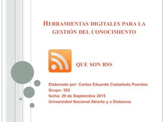 HERRAMIENTAS DIGITALES PARA LA
GESTIÓN DEL CONOCIMIENTO
QUE SON RSS
Elaborado por: Carlos Eduardo Castañeda Puentes
Grupo: 555
fecha: 29 de Septiembre 2015
Universidad Nacional Abierta y a Distancia
 